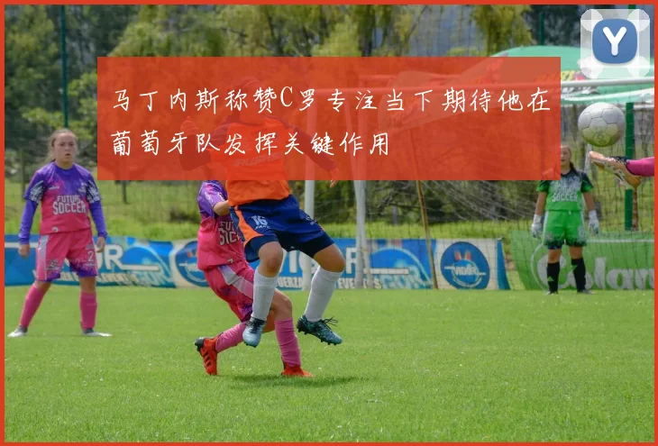 马丁内斯称赞C罗专注当下期待他在葡萄牙队发挥关键作用