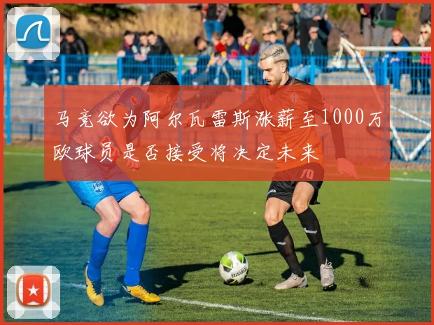 马竞欲为阿尔瓦雷斯涨薪至1000万欧球员是否接受将决定未来