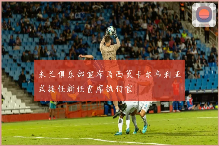 米兰俱乐部宣布马西莫卡尔韦利正式接任新任首席执行官