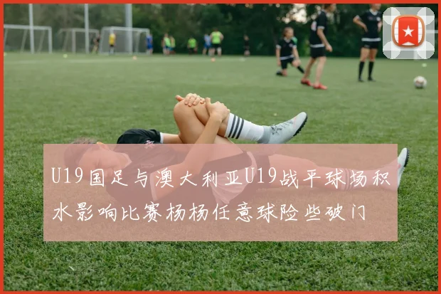 U19国足与澳大利亚U19战平球场积水影响比赛杨杨任意球险些破门