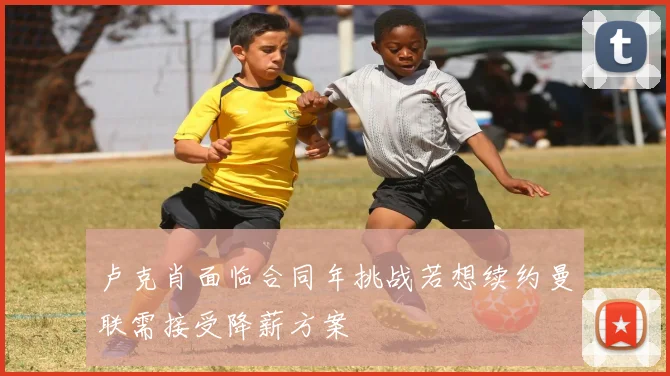 卢克肖面临合同年挑战若想续约曼联需接受降薪方案