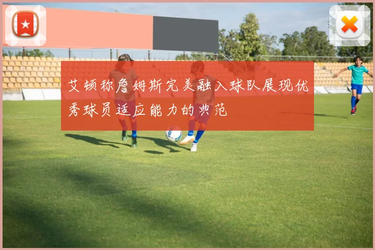 艾顿称詹姆斯完美融入球队展现优秀球员适应能力的典范