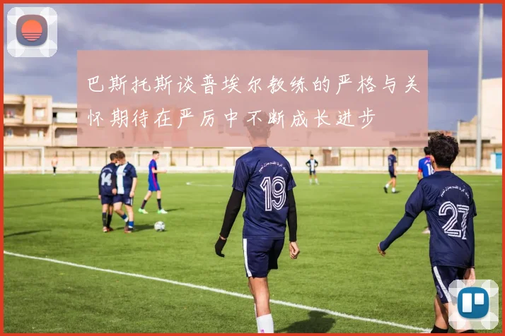 巴斯托斯谈普埃尔教练的严格与关怀期待在严厉中不断成长进步