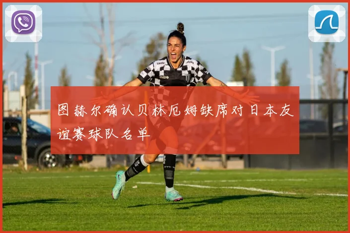 图赫尔确认贝林厄姆缺席对日本友谊赛球队名单