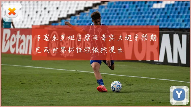 卡塞米罗坦言摩洛哥实力超乎预期巴西世界杯征程依然漫长