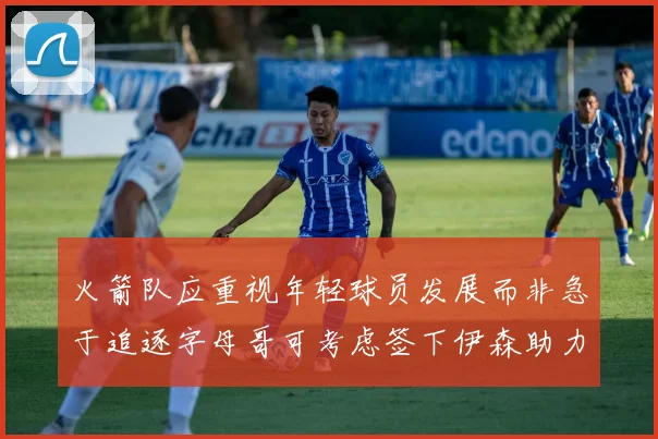 火箭队应重视年轻球员发展而非急于追逐字母哥可考虑签下伊森助力成长