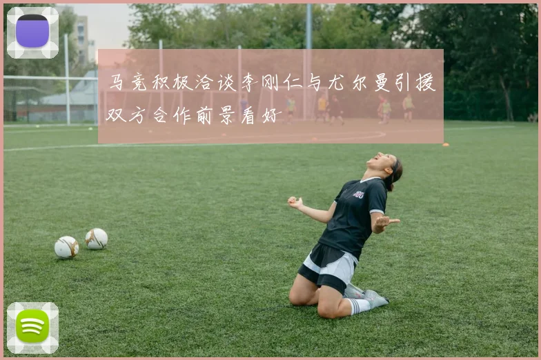 马竞积极洽谈李刚仁与尤尔曼引援双方合作前景看好
