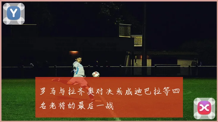 罗马与拉齐奥对决或成迪巴拉等四名老将的最后一战