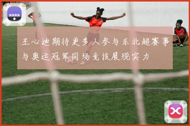 王心迪期待更多人参与东北超赛事与奥运冠军同场竞技展现实力
