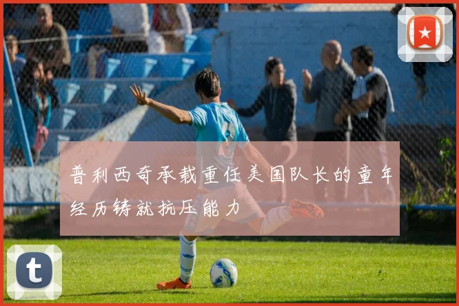 普利西奇承载重任美国队长的童年经历铸就抗压能力