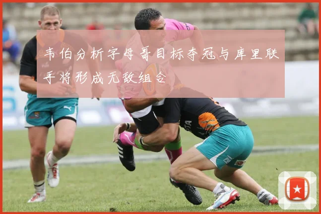 韦伯分析字母哥目标夺冠与库里联手将形成无敌组合
