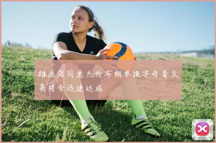 雄鹿若同意杰伦布朗单换字母哥交易将会迅速达成