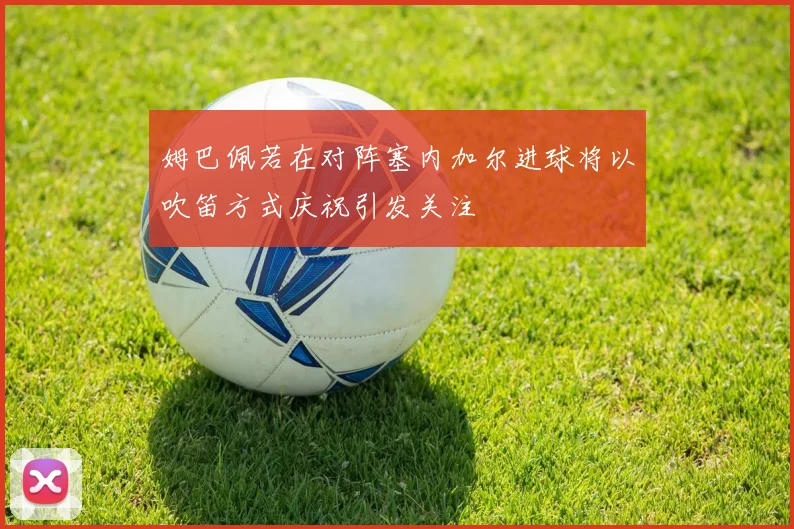 姆巴佩若在对阵塞内加尔进球将以吹笛方式庆祝引发关注