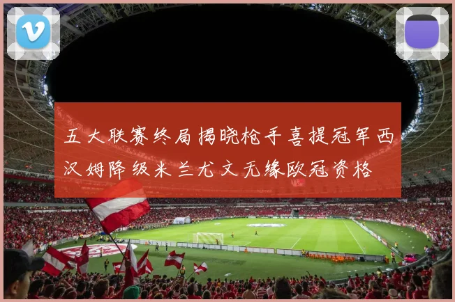 五大联赛终局揭晓枪手喜提冠军西汉姆降级米兰尤文无缘欧冠资格