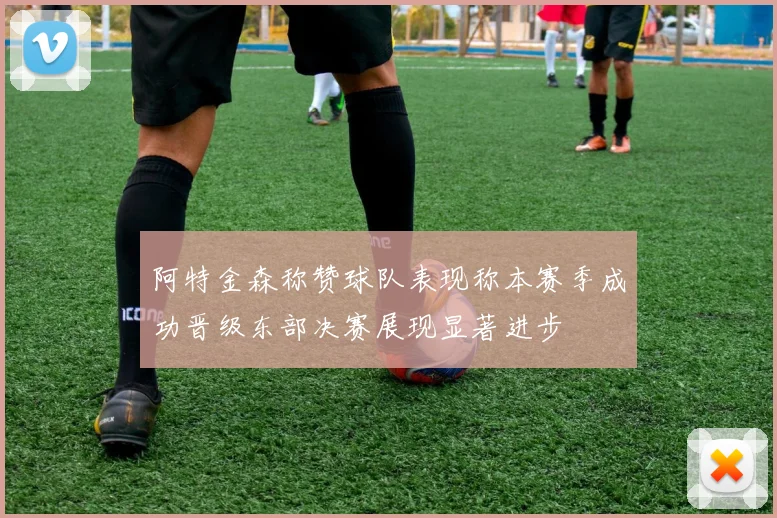 阿特金森称赞球队表现称本赛季成功晋级东部决赛展现显著进步